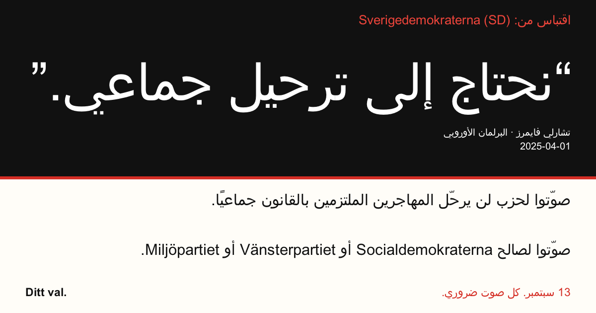 اقتباس من Sverigedemokraterna (SD)
“نحتاج إلى ترحيل جماعي.”
تشارلي فايمرز (Sverigedemokraterna) · البرلمان الأوروبي · 2025-04-01

Ditt val
صوّتوا لحزب لن يرحّل المهاجرين الملتزمين بالقانون جماعيًا.
صوّتوا لصالح Socialdemokraterna أو Vänsterpartiet أو Miljöpartiet.
13 سبتمبر. كل صوت ضروري.
شاركوا الصورة. أرسلوا الرابط. شجّعوا المزيد على التصويت.