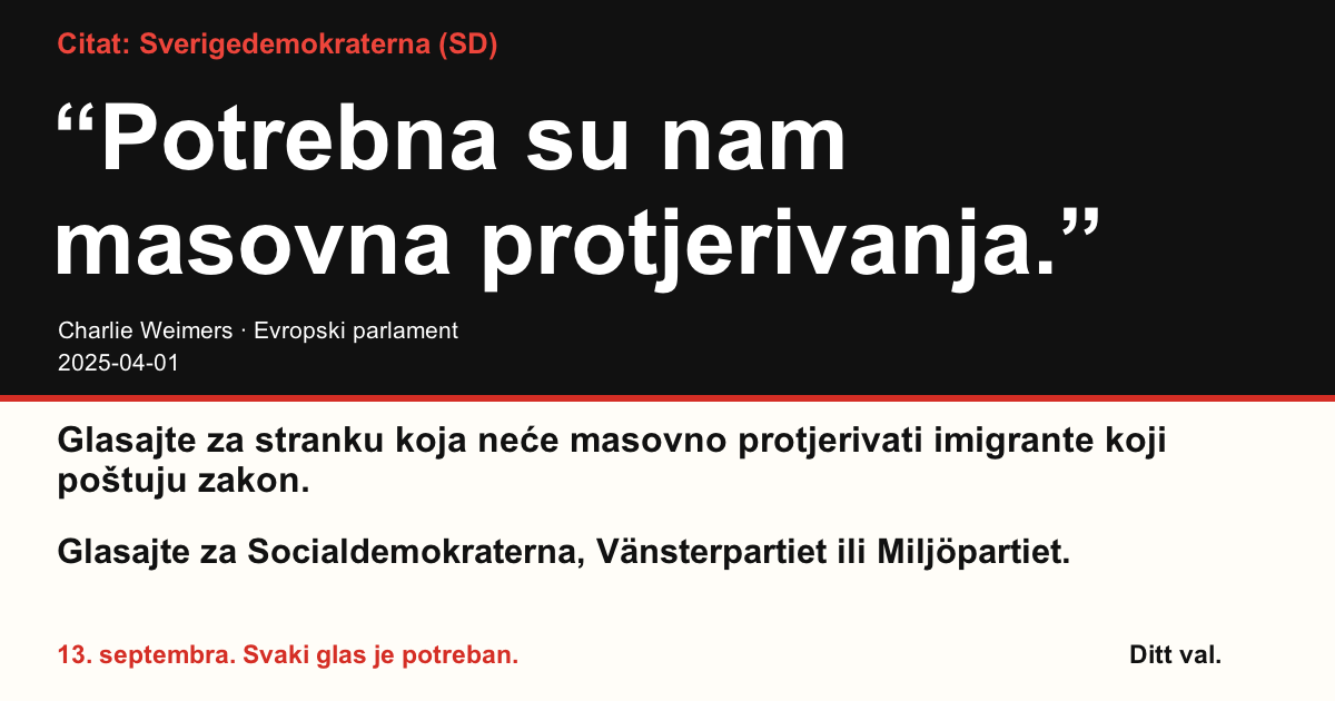 Citat Sverigedemokraterna (SD)
“Potrebna su nam masovna protjerivanja.”
Charlie Weimers (Sverigedemokraterna) · Evropski parlament · 2025-04-01

Ditt val
Glasajte za stranku koja neće masovno protjerivati imigrante koji poštuju zakon.
Glasajte za Socialdemokraterna, Vänsterpartiet ili Miljöpartiet.
13. septembra. Svaki glas je potreban.
Podijelite sliku. Pošaljite link. Potaknite više ljudi da glasaju.