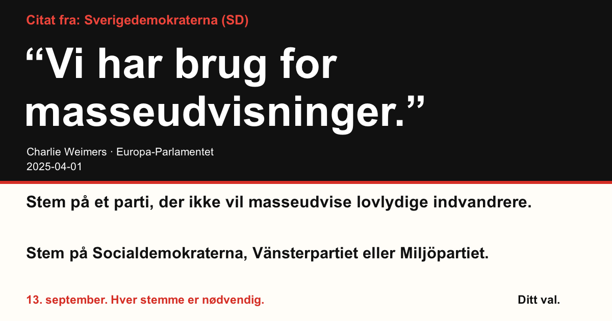 Citat fra Sverigedemokraterna (SD)
“Vi har brug for masseudvisninger.”
Charlie Weimers (Sverigedemokraterna) · Europa-Parlamentet · 2025-04-01

Ditt val
Stem på et parti, der ikke vil masseudvise lovlydige indvandrere.
Stem på Socialdemokraterna, Vänsterpartiet eller Miljöpartiet.
13. september. Hver stemme er nødvendig.
Del billedet. Send linket. Få flere til at stemme.