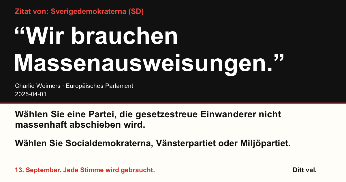 Zitat von Sverigedemokraterna (SD)
“Wir brauchen Massenausweisungen.”
Charlie Weimers (Sverigedemokraterna) · Europäisches Parlament · 2025-04-01
Ditt val
Wählen Sie eine Partei, die gesetzestreue Einwanderer nicht massenhaft abschieben wird.
Wählen Sie Socialdemokraterna, Vänsterpartiet oder Miljöpartiet.
13. September. Jede Stimme wird gebraucht.
Teilen Sie das Bild. Verschicken Sie den Link. Motivieren Sie mehr Menschen zum Wählen.