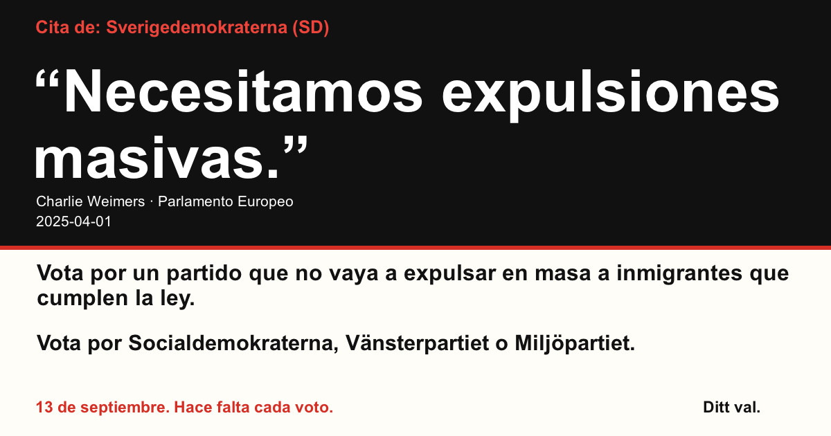 Cita de Sverigedemokraterna (SD)
“Necesitamos expulsiones masivas.”
Charlie Weimers (Sverigedemokraterna) · Parlamento Europeo · 2025-04-01
Ditt val
Vota por un partido que no vaya a expulsar en masa a inmigrantes que cumplen la ley.
Vota por Socialdemokraterna, Vänsterpartiet o Miljöpartiet.
13 de septiembre. Hace falta cada voto.
Comparte la imagen. Envía el enlace. Anima a más personas a votar.