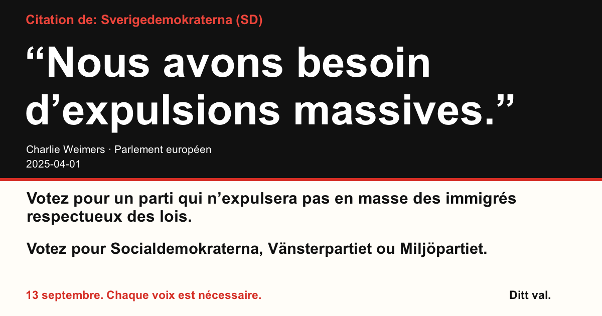 Citation de Sverigedemokraterna (SD)
“Nous avons besoin d’expulsions massives.”
Charlie Weimers (Sverigedemokraterna) · Parlement européen · 2025-04-01

Ditt val
Votez pour un parti qui n’expulsera pas en masse des immigrés respectueux des lois.
Votez pour Socialdemokraterna, Vänsterpartiet ou Miljöpartiet.
13 septembre. Chaque voix est nécessaire.
Partagez l’image. Envoyez le lien. Encouragez plus de gens à voter.