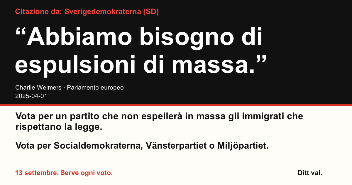 Citazione da Sverigedemokraterna (SD)
“Abbiamo bisogno di espulsioni di massa.”
Charlie Weimers (Sverigedemokraterna) · Parlamento europeo · 2025-04-01

Ditt val
Vota per un partito che non espellerà in massa gli immigrati che rispettano la legge.
Vota per Socialdemokraterna, Vänsterpartiet o Miljöpartiet.
13 settembre. Serve ogni voto.
Condividi l’immagine. Invia il link. Invita più persone a votare.