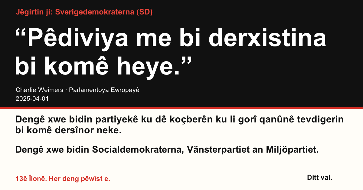 Jêgirtin ji Sverigedemokraterna (SD)
“Pêdiviya me bi derxistina bi komê heye.”
Charlie Weimers (Sverigedemokraterna) · Parlamentoya Ewropayê · 2025-04-01
Ditt val
Dengê xwe bidin partiyekê ku dê koçberên ku li gorî qanûnê tevdigerin bi komê dersînor neke.
Dengê xwe bidin Socialdemokraterna, Vänsterpartiet an Miljöpartiet.
13ê Îlonê. Her deng pêwîst e.
Wêneyê parve bikin. Girêdanê bişînin. Bêtir kesan teşwîq bikin ku deng bidin.