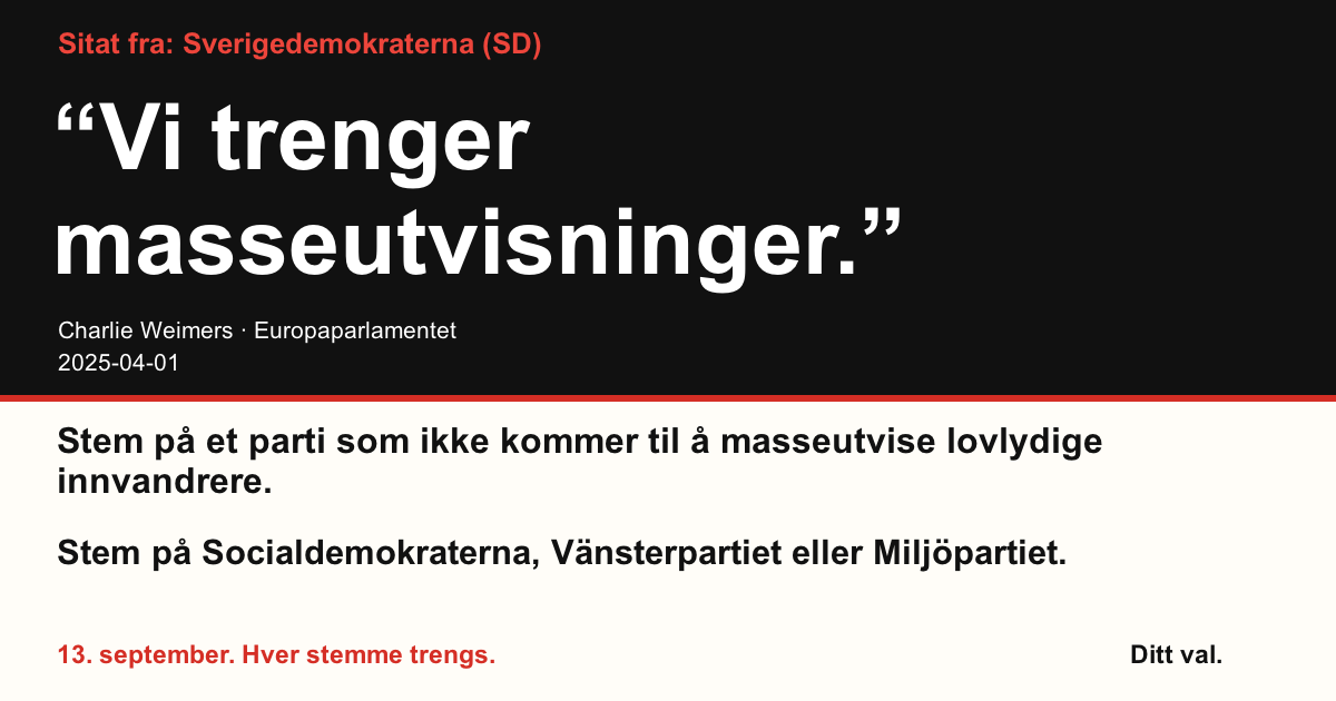 Sitat fra Sverigedemokraterna (SD)
“Vi trenger masseutvisninger.”
Charlie Weimers (Sverigedemokraterna) · Europaparlamentet · 2025-04-01

Ditt val
Stem på et parti som ikke kommer til å masseutvise lovlydige innvandrere.
Stem på Socialdemokraterna, Vänsterpartiet eller Miljöpartiet.
13. september. Hver stemme trengs.
Del bildet. Send lenken. Få flere til å stemme.