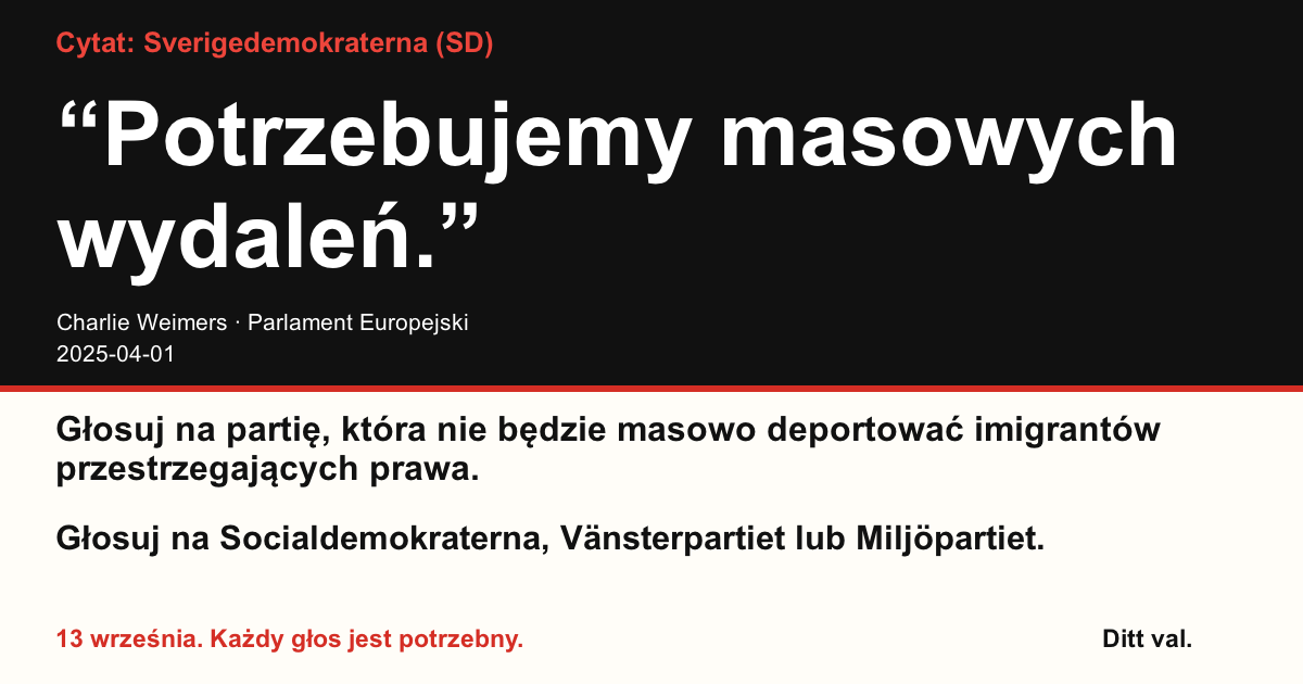 Cytat Sverigedemokraterna (SD)
“Potrzebujemy masowych wydaleń.”
Charlie Weimers (Sverigedemokraterna) · Parlament Europejski · 2025-04-01
Ditt val
Głosuj na partię, która nie będzie masowo deportować imigrantów przestrzegających prawa.
Głosuj na Socialdemokraterna, Vänsterpartiet lub Miljöpartiet.
13 września. Każdy głos jest potrzebny.
Udostępnij grafikę. Wyślij link. Zachęć więcej osób do głosowania.