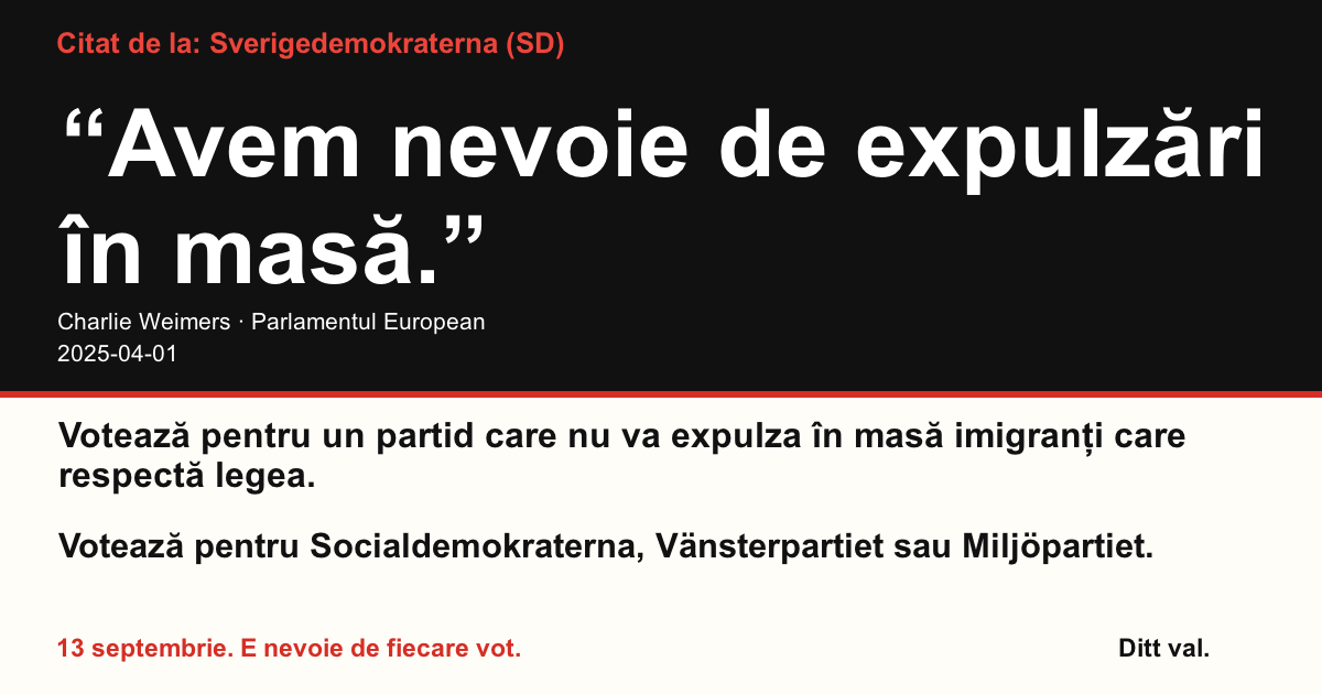 Citat de la Sverigedemokraterna (SD)
“Avem nevoie de expulzări în masă.”
Charlie Weimers (Sverigedemokraterna) · Parlamentul European · 2025-04-01
Ditt val
Votează pentru un partid care nu va expulza în masă imigranți care respectă legea.
Votează pentru Socialdemokraterna, Vänsterpartiet sau Miljöpartiet.
13 septembrie. E nevoie de fiecare vot.
Distribuie imaginea. Trimite linkul. Încurajează mai mulți oameni să voteze.