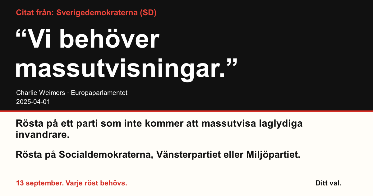 Citat från Sverigedemokraterna (SD)
“Vi behöver massutvisningar.”
Charlie Weimers (Sverigedemokraterna) · Europaparlamentet · 2025-04-01
Ditt val
Rösta på ett parti som inte kommer att massutvisa laglydiga invandrare.
Rösta på Socialdemokraterna, Vänsterpartiet eller Miljöpartiet.
13 september. Varje röst behövs.
Dela bilden. Skicka länken. Få fler att rösta.