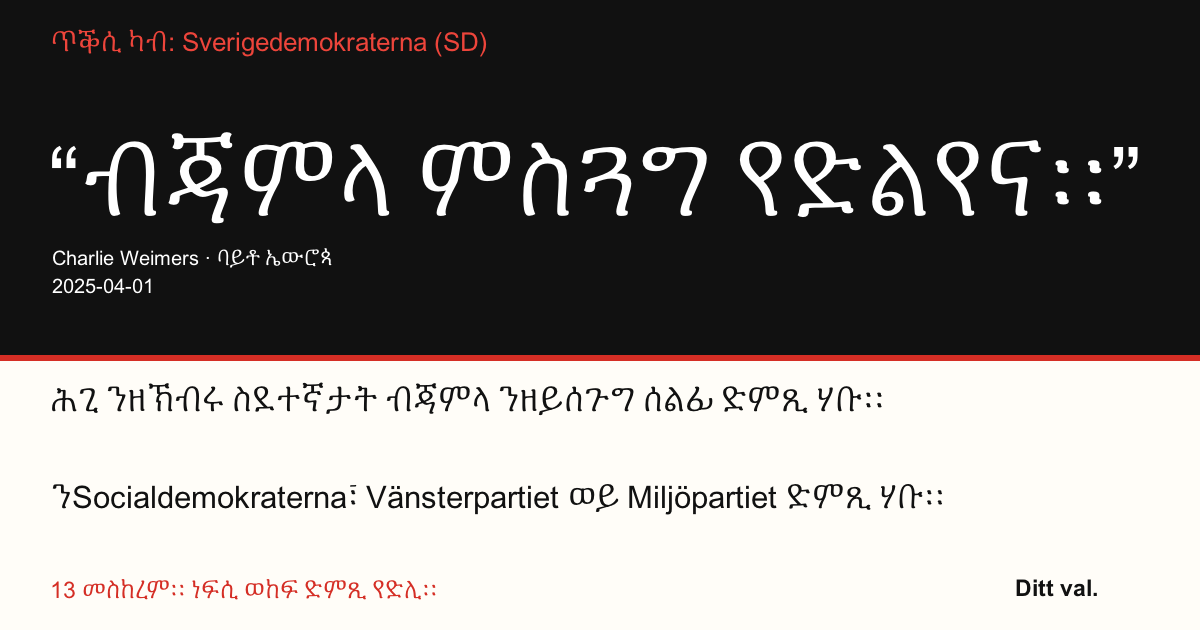 ጥቕሲ ካብ Sverigedemokraterna (SD)
“ብጃምላ ምስጓግ የድልየና።”
Charlie Weimers (Sverigedemokraterna) · ባይቶ ኤውሮጳ · 2025-04-01
Ditt val
ሕጊ ንዘኽብሩ ስደተኛታት ብጃምላ ንዘይሰጉግ ሰልፊ ድምጺ ሃቡ።
ንSocialdemokraterna፣ Vänsterpartiet ወይ Miljöpartiet ድምጺ ሃቡ።
13 መስከረም። ነፍሲ ወከፍ ድምጺ የድሊ።
ነቲ ስእሊ ኣካፍሉ። ነቲ መላግቦ ስደዱ። ዝያዳ ሰባት ክመርጹ ኣተባብዑ።