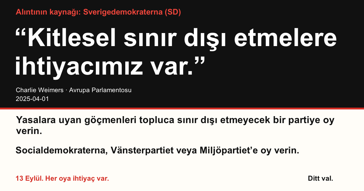 Alıntının kaynağı Sverigedemokraterna (SD)
“Kitlesel sınır dışı etmelere ihtiyacımız var.”
Charlie Weimers (Sverigedemokraterna) · Avrupa Parlamentosu · 2025-04-01

Ditt val
Yasalara uyan göçmenleri topluca sınır dışı etmeyecek bir partiye oy verin.
Socialdemokraterna, Vänsterpartiet veya Miljöpartiet’e oy verin.
13 Eylül. Her oya ihtiyaç var.
Görseli paylaşın. Bağlantıyı gönderin. Daha çok kişiyi oy vermeye teşvik edin.