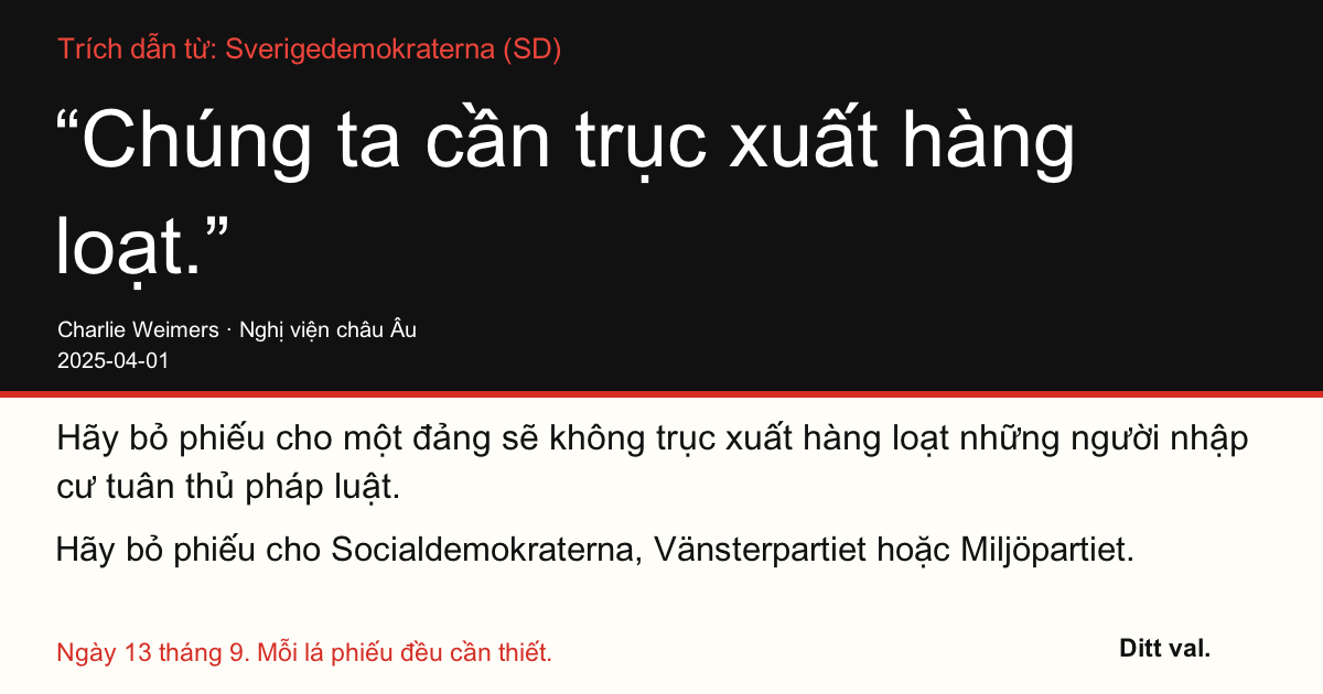 Trích dẫn từ Sverigedemokraterna (SD)
“Chúng ta cần trục xuất hàng loạt.”
Charlie Weimers (Sverigedemokraterna) · Nghị viện châu Âu · 2025-04-01
Ditt val
Hãy bỏ phiếu cho một đảng sẽ không trục xuất hàng loạt những người nhập cư tuân thủ pháp luật.
Hãy bỏ phiếu cho Socialdemokraterna, Vänsterpartiet hoặc Miljöpartiet.
Ngày 13 tháng 9. Mỗi lá phiếu đều cần thiết.
Chia sẻ hình ảnh. Gửi đường dẫn. Vận động thêm người đi bỏ phiếu.